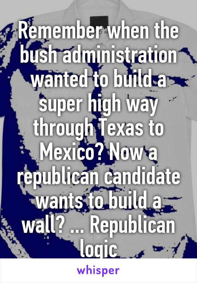 Remember when the bush administration wanted to build a super high way through Texas to Mexico? Now a republican candidate wants to build a wall? ... Republican logic