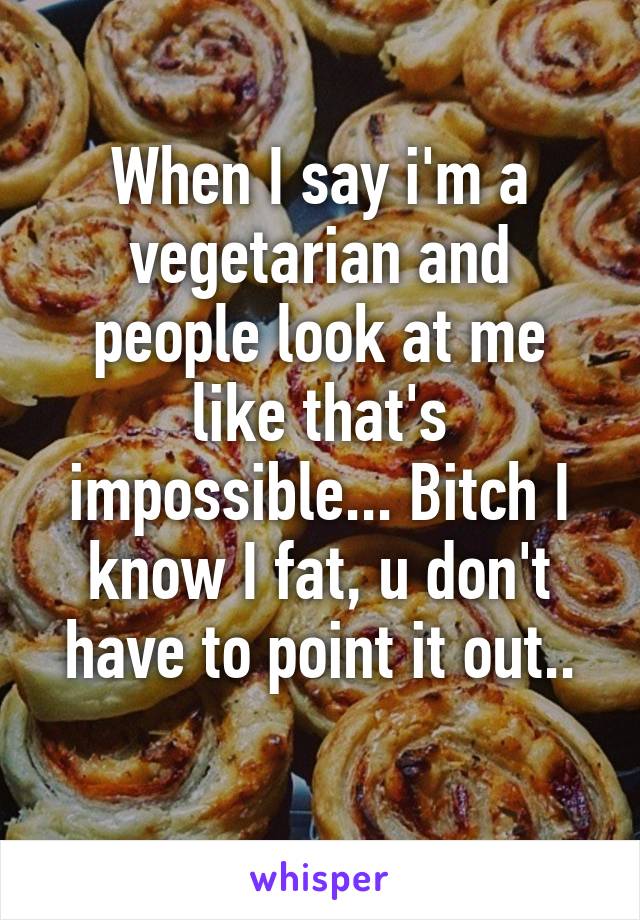 When I say i'm a vegetarian and people look at me like that's impossible... Bitch I know I fat, u don't have to point it out..
