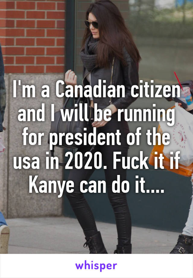 I'm a Canadian citizen and I will be running for president of the usa in 2020. Fuck it if Kanye can do it....