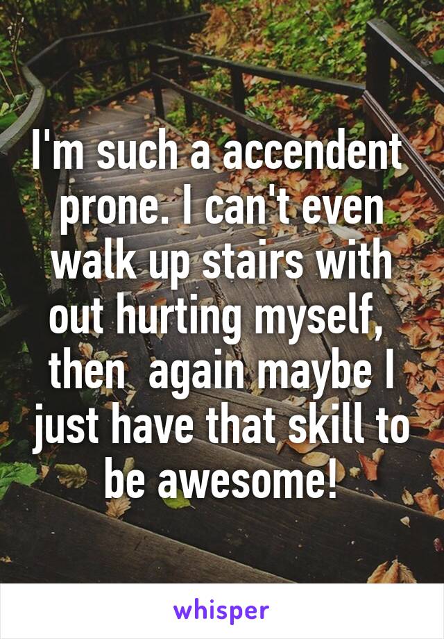 I'm such a accendent  prone. I can't even walk up stairs with out hurting myself,  then  again maybe I just have that skill to be awesome!