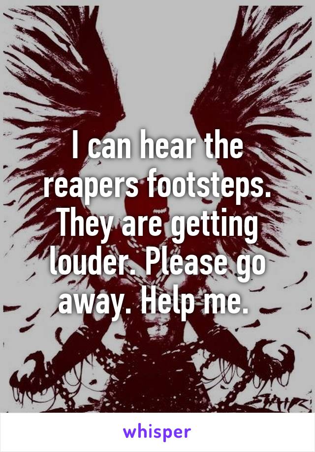 I can hear the reapers footsteps. They are getting louder. Please go away. Help me. 