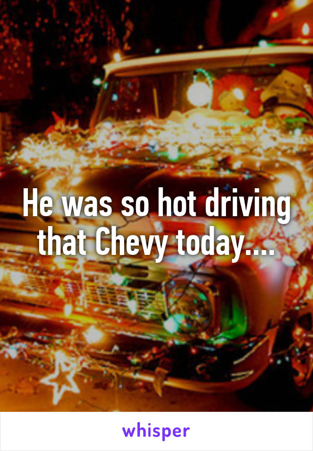 He was so hot driving that Chevy today....