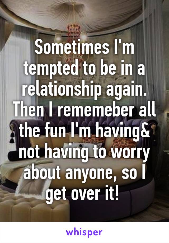 Sometimes I'm tempted to be in a relationship again. Then I rememeber all the fun I'm having& not having to worry about anyone, so I get over it! 