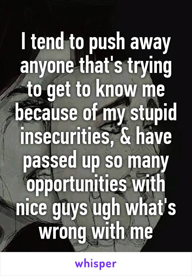 I tend to push away anyone that's trying to get to know me because of my stupid insecurities, & have passed up so many opportunities with nice guys ugh what's wrong with me