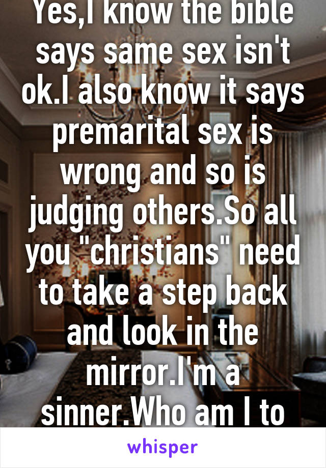 Yes,I know the bible says same sex isn't ok.I also know it says premarital sex is wrong and so is judging others.So all you "christians" need to take a step back and look in the mirror.I'm a sinner.Who am I to judge?Who are you!