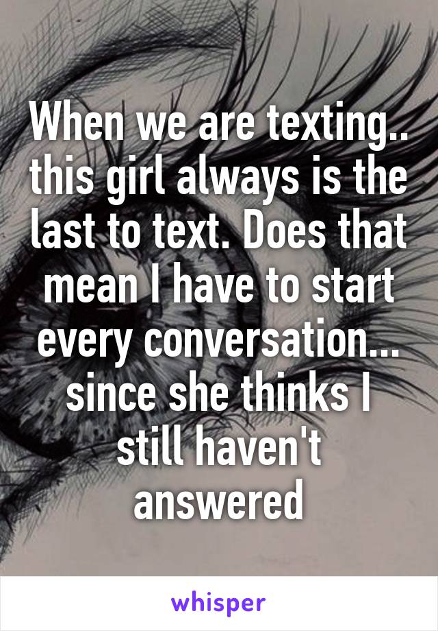 When we are texting.. this girl always is the last to text. Does that mean I have to start every conversation... since she thinks I still haven't answered