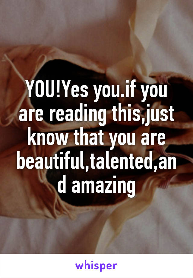 YOU!Yes you.if you are reading this,just know that you are beautiful,talented,and amazing