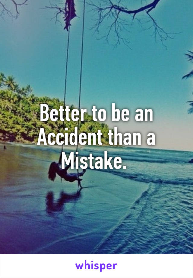 Better to be an Accident than a Mistake. 