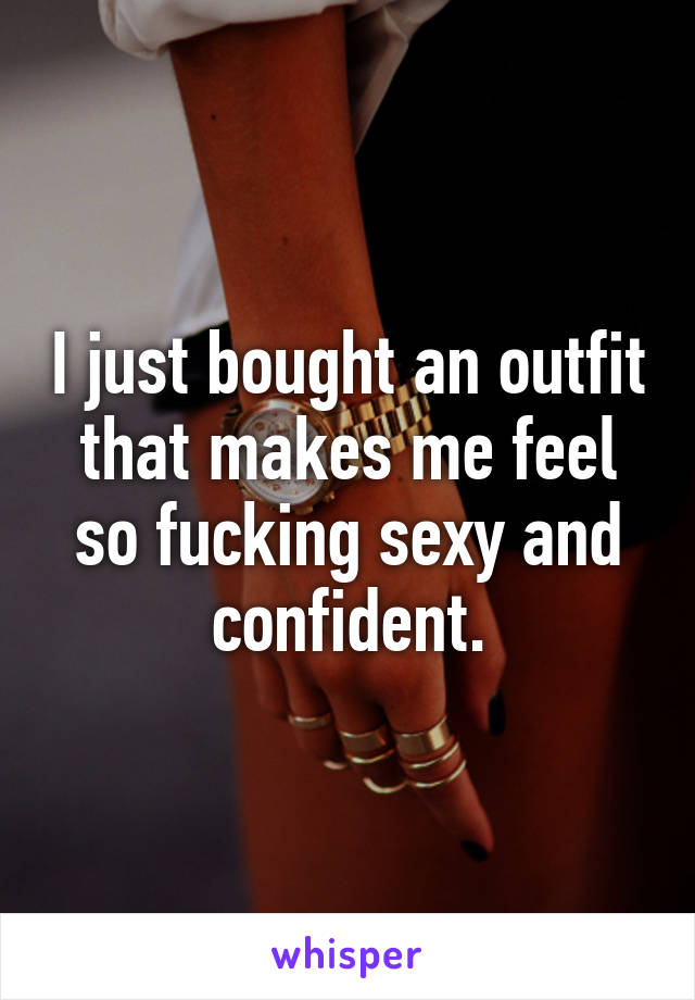 I just bought an outfit that makes me feel so fucking sexy and confident.