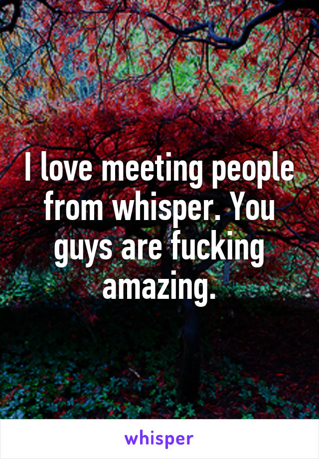 I love meeting people from whisper. You guys are fucking amazing.