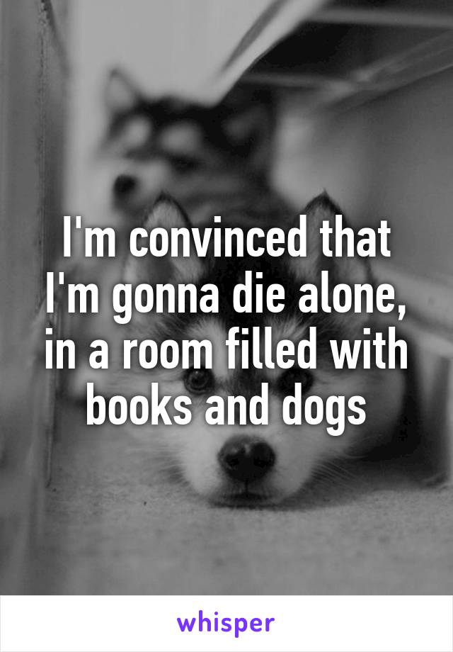 I'm convinced that I'm gonna die alone, in a room filled with books and dogs