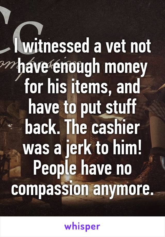 I witnessed a vet not have enough money for his items, and have to put stuff back. The cashier was a jerk to him! People have no compassion anymore.