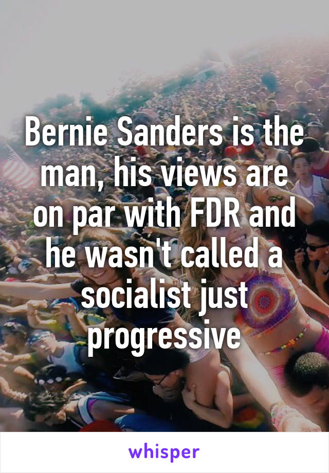 Bernie Sanders is the man, his views are on par with FDR and he wasn't called a socialist just progressive