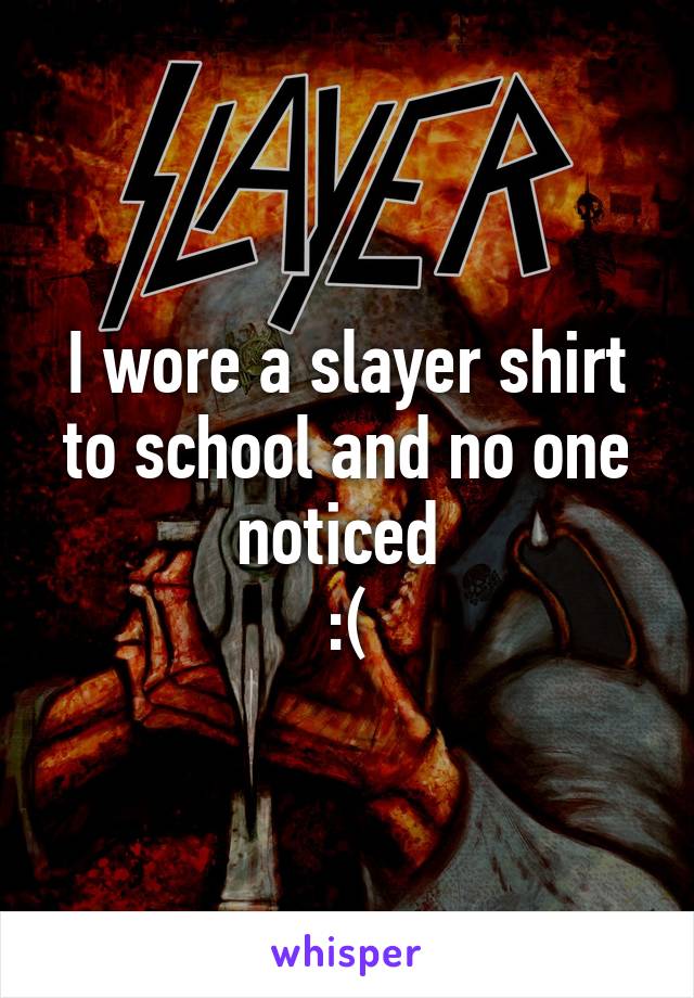 I wore a slayer shirt to school and no one noticed 
:(