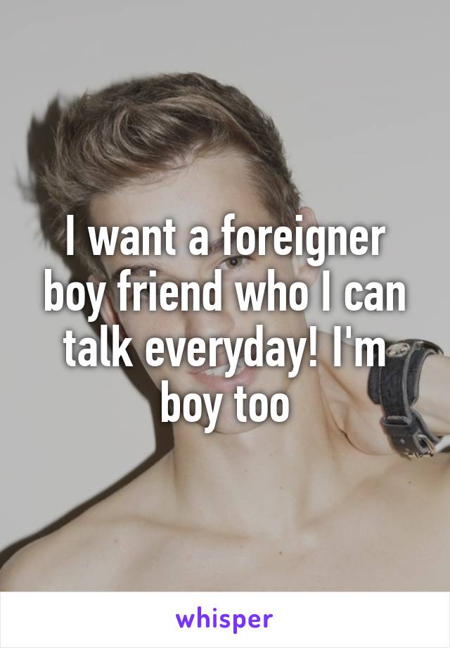 I want a foreigner boy friend who I can talk everyday! I'm boy too