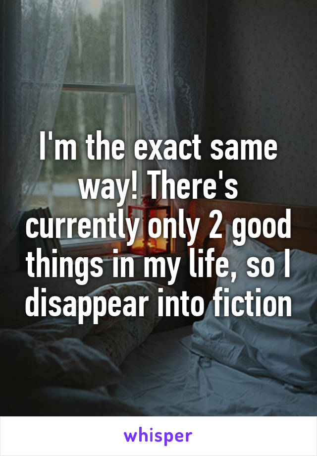 I'm the exact same way! There's currently only 2 good things in my life, so I disappear into fiction
