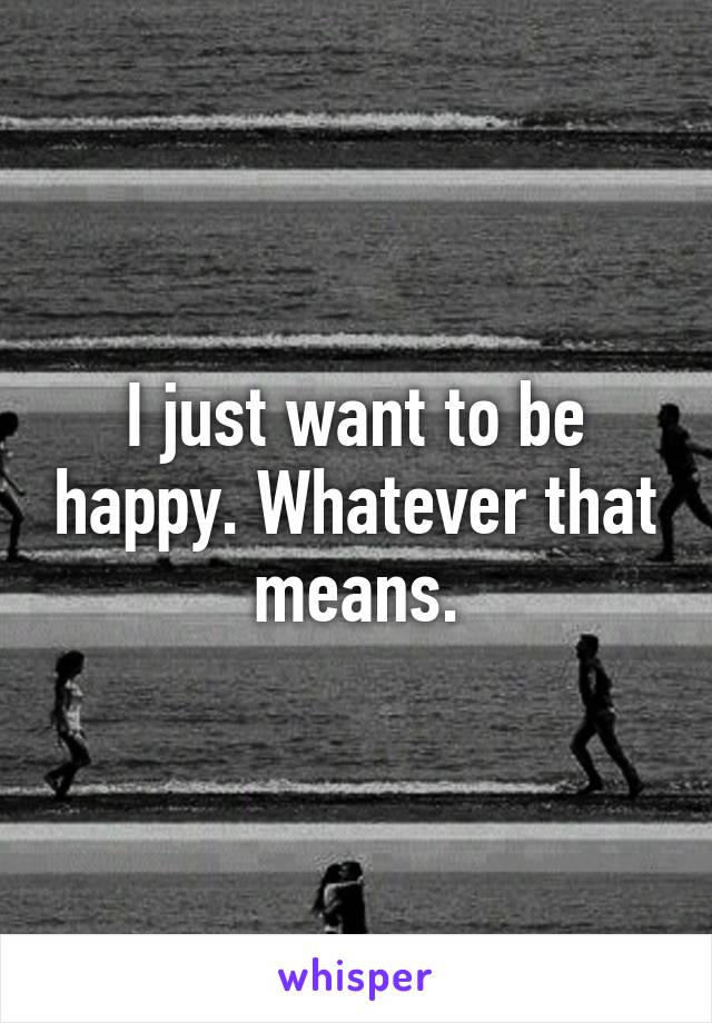 I just want to be happy. Whatever that means.