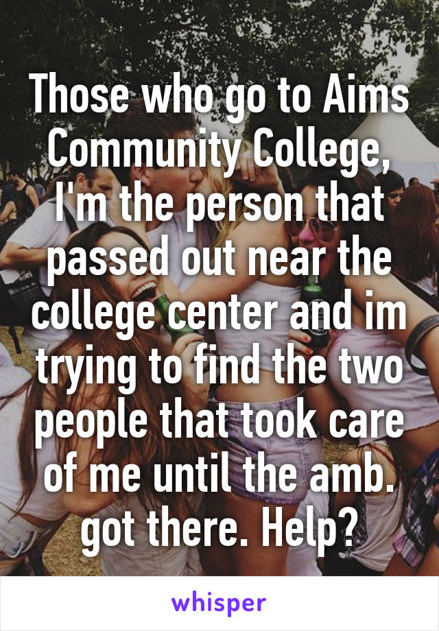 Those who go to Aims Community College, I'm the person that passed out near the college center and im trying to find the two people that took care of me until the amb. got there. Help?