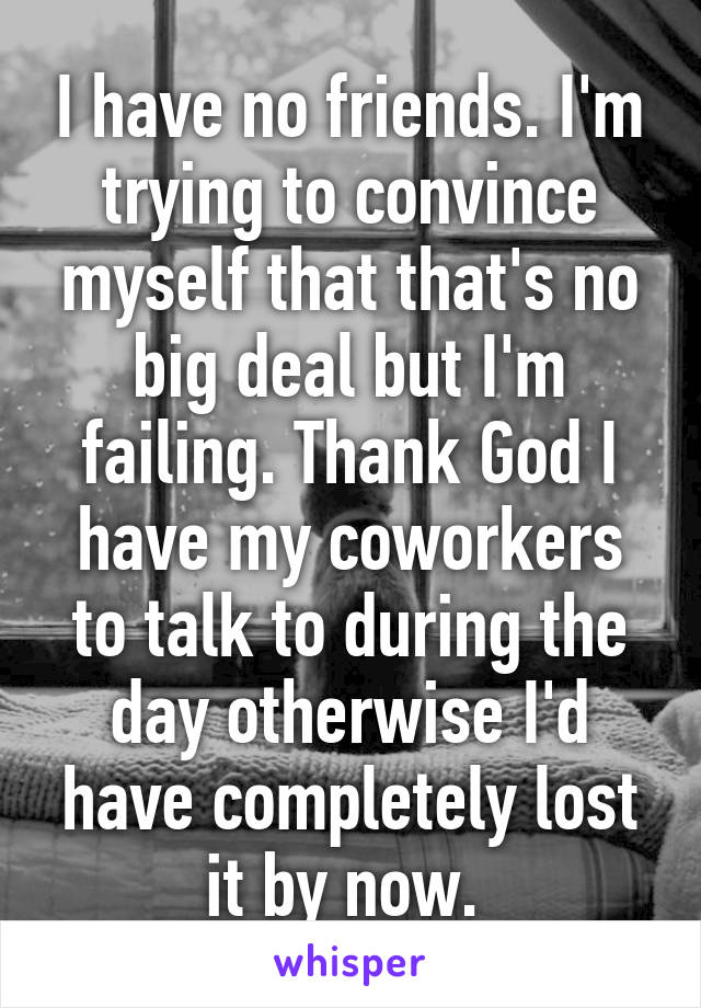 I have no friends. I'm trying to convince myself that that's no big deal but I'm failing. Thank God I have my coworkers to talk to during the day otherwise I'd have completely lost it by now. 