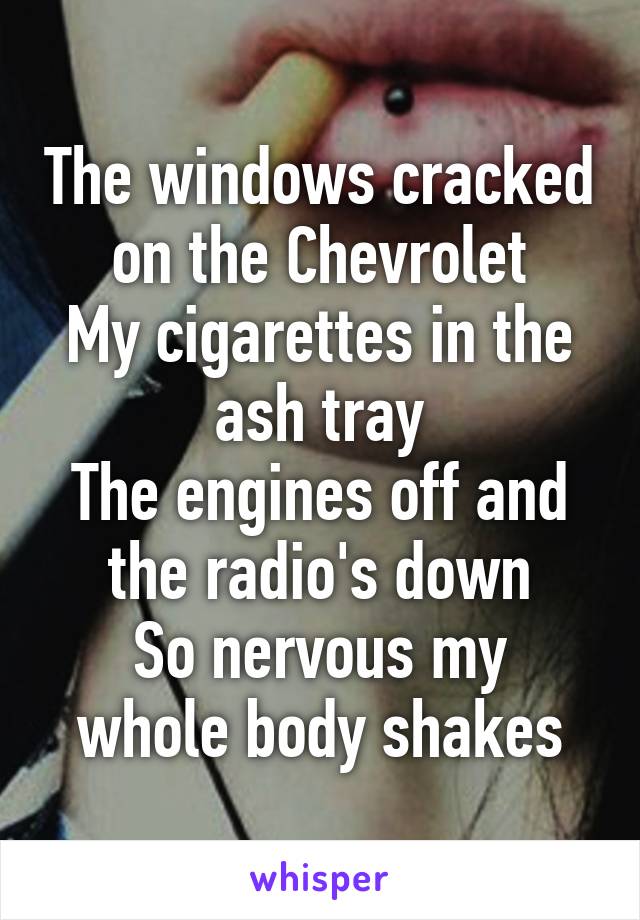 The windows cracked on the Chevrolet
My cigarettes in the ash tray
The engines off and the radio's down
So nervous my whole body shakes