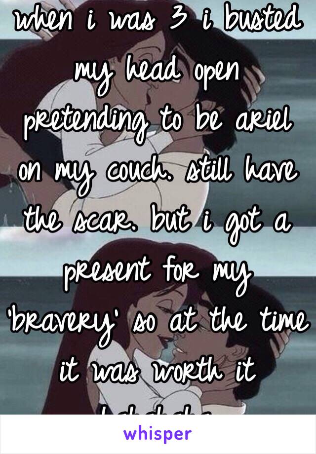 when i was 3 i busted my head open pretending to be ariel on my couch. still have the scar. but i got a present for my ‘bravery’ so at the time it was worth it hahahaha