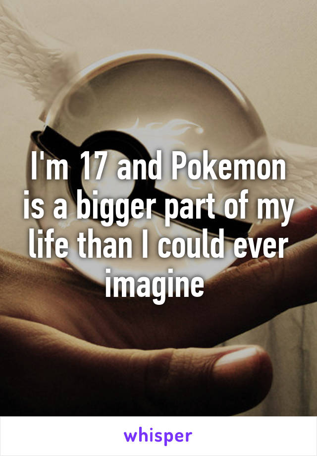 I'm 17 and Pokemon is a bigger part of my life than I could ever imagine 