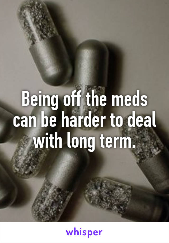 Being off the meds can be harder to deal with long term.