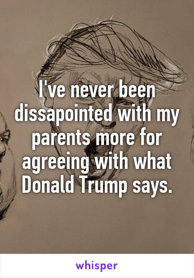 I've never been dissapointed with my parents more for agreeing with what Donald Trump says.