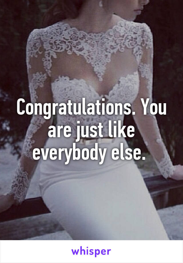 Congratulations. You are just like everybody else. 