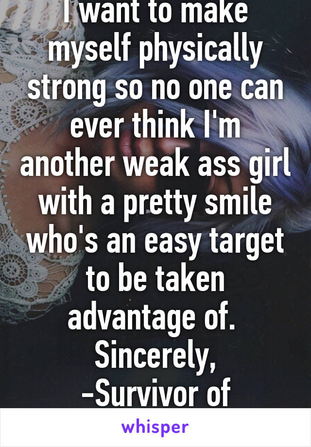 I want to make myself physically strong so no one can ever think I'm another weak ass girl with a pretty smile who's an easy target to be taken advantage of. 
Sincerely,
-Survivor of Abuse/Assault