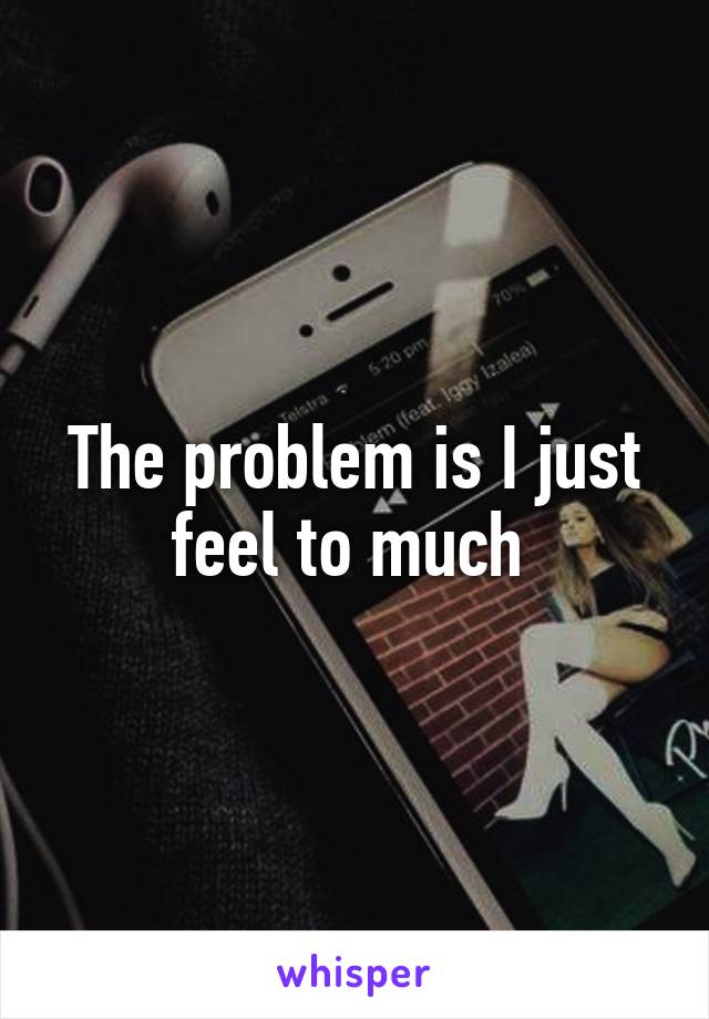 The problem is I just feel to much 