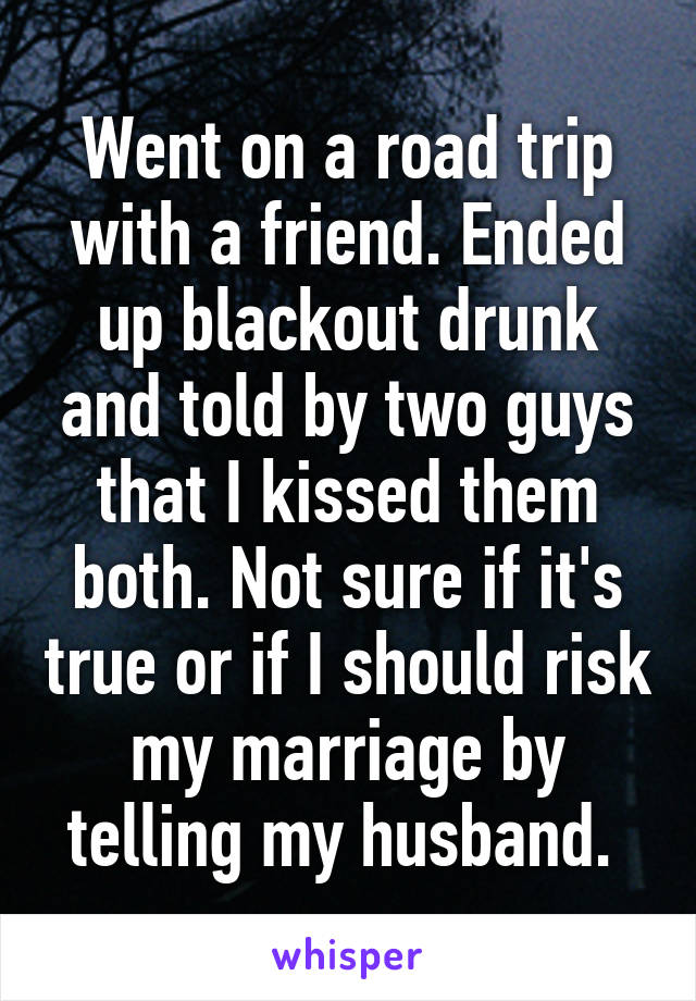 Went on a road trip with a friend. Ended up blackout drunk and told by two guys that I kissed them both. Not sure if it's true or if I should risk my marriage by telling my husband. 