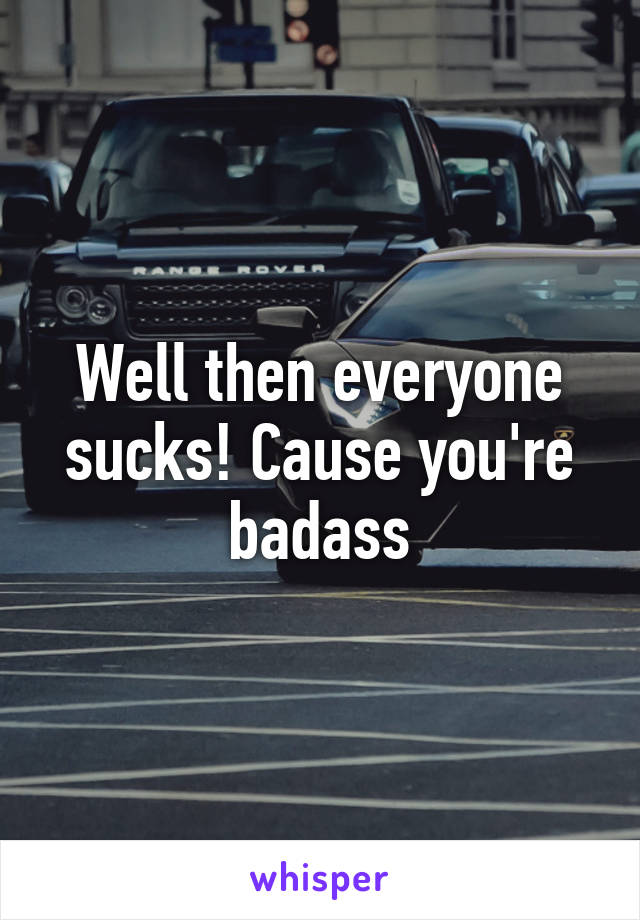 Well then everyone sucks! Cause you're badass