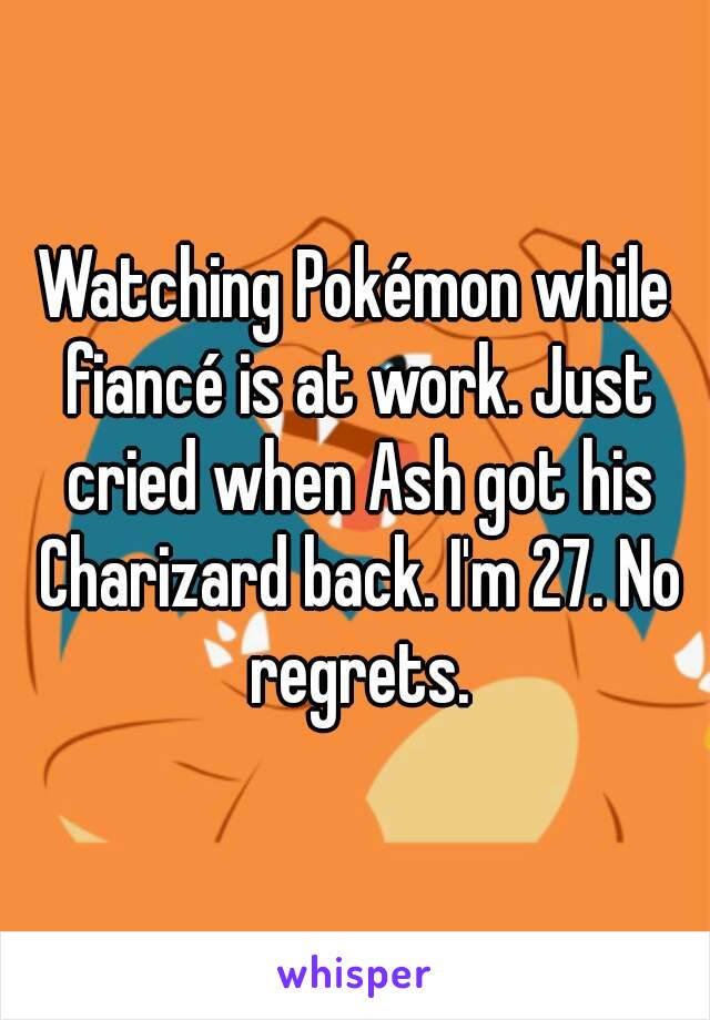 Watching Pokémon while fiancé is at work. Just cried when Ash got his Charizard back. I'm 27. No regrets.