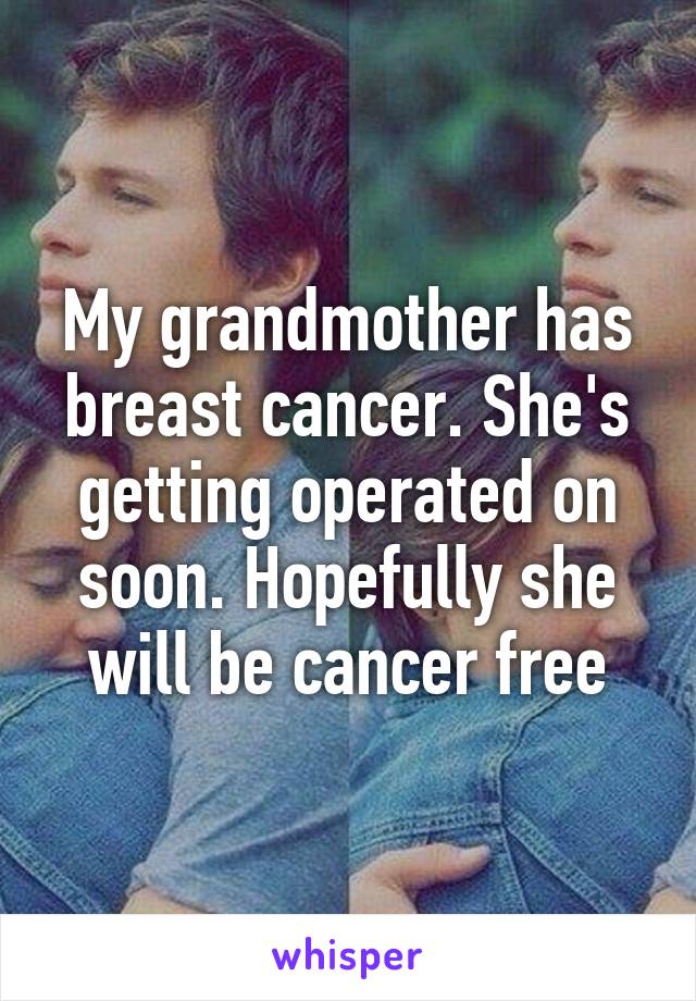 My grandmother has breast cancer. She's getting operated on soon. Hopefully she will be cancer free