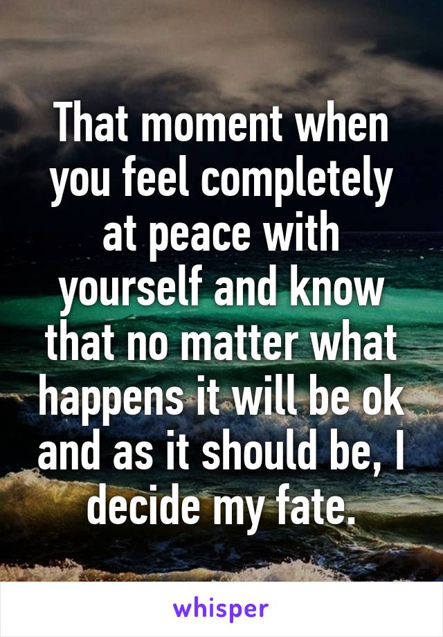 That moment when you feel completely at peace with yourself and know that no matter what happens it will be ok and as it should be, I decide my fate.