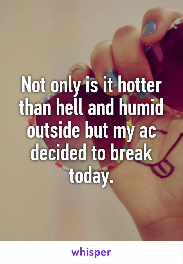 Not only is it hotter than hell and humid outside but my ac decided to break today.