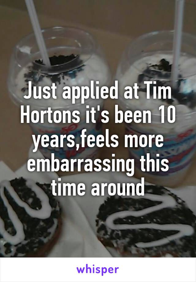 Just applied at Tim Hortons it's been 10 years,feels more embarrassing this time around