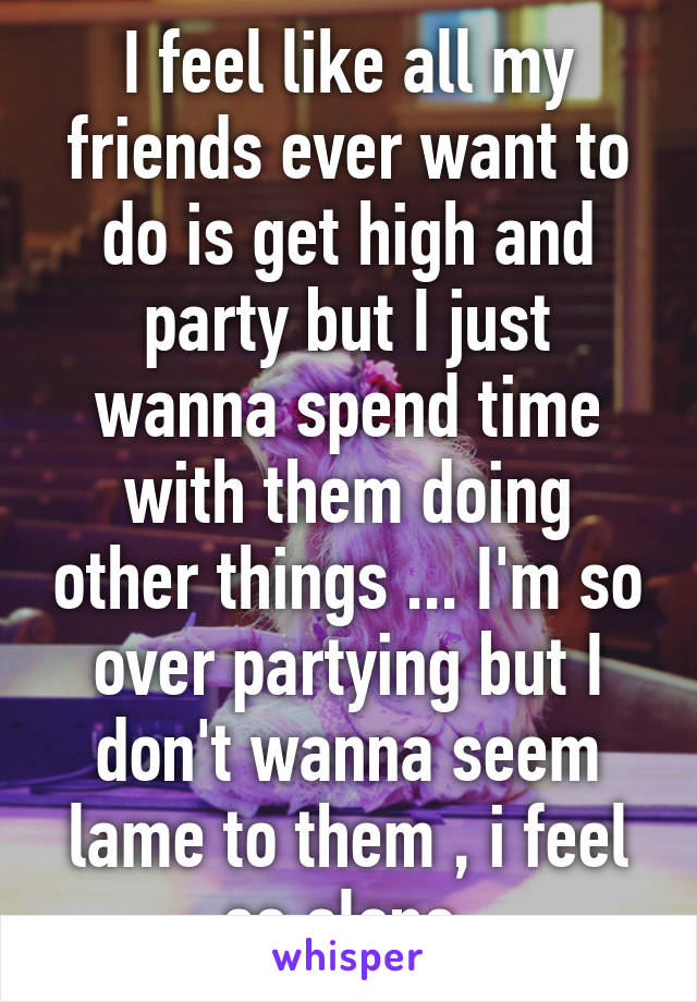 I feel like all my friends ever want to do is get high and party but I just wanna spend time with them doing other things ... I'm so over partying but I don't wanna seem lame to them , i feel so alone 