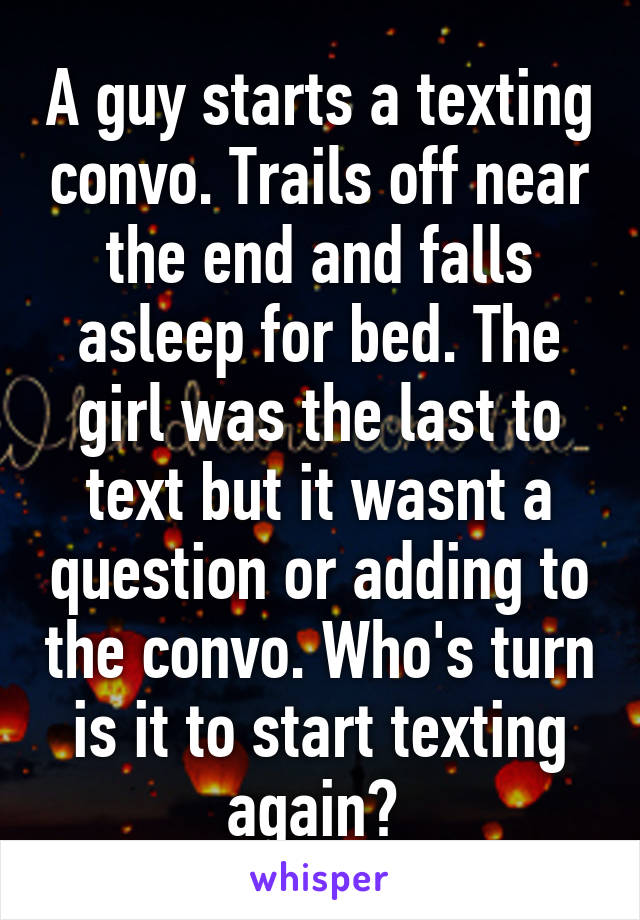 A guy starts a texting convo. Trails off near the end and falls asleep for bed. The girl was the last to text but it wasnt a question or adding to the convo. Who's turn is it to start texting again? 