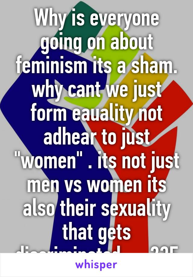 Why is everyone going on about feminism its a sham. why cant we just form eauality not adhear to just "women" . its not just men vs women its also their sexuality that gets discriminated.     23F