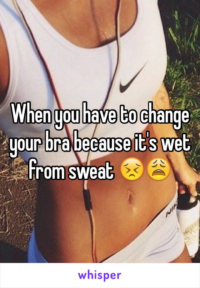 When you have to change your bra because it's wet from sweat 😣😩