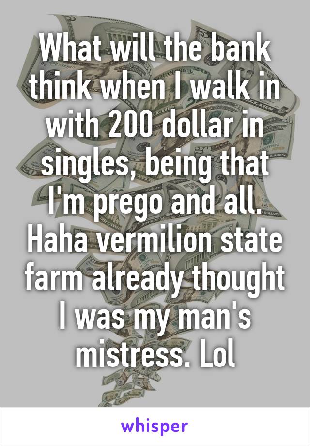 What will the bank think when I walk in with 200 dollar in singles, being that I'm prego and all. Haha vermilion state farm already thought I was my man's mistress. Lol
 