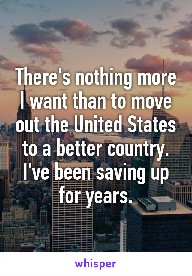 There's nothing more I want than to move out the United States to a better country. I've been saving up for years.