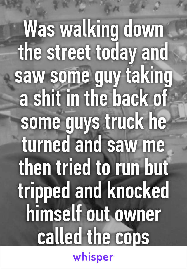 Was walking down the street today and saw some guy taking a shit in the back of some guys truck he turned and saw me then tried to run but tripped and knocked himself out owner called the cops