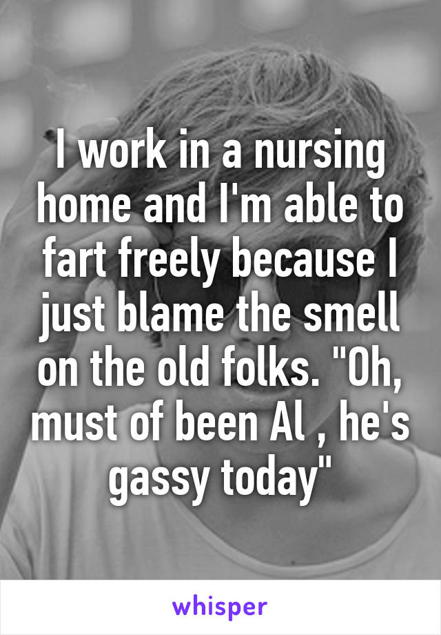 I work in a nursing home and I'm able to fart freely because I just blame the smell on the old folks. "Oh, must of been Al , he's gassy today"