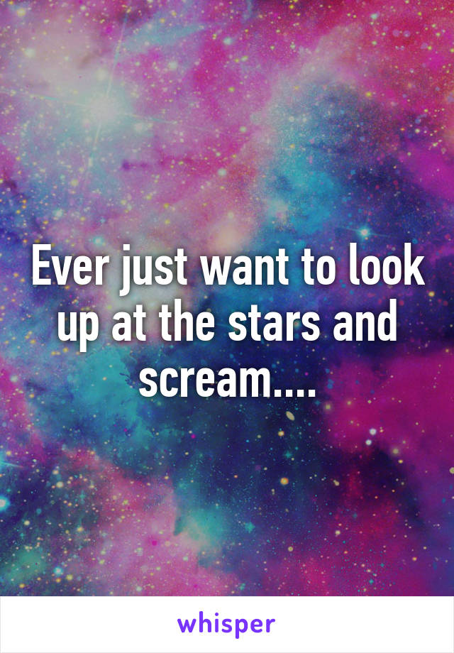 Ever just want to look up at the stars and scream....