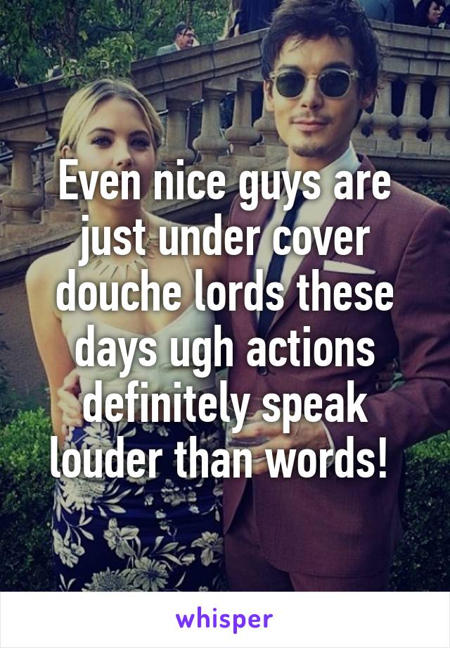 Even nice guys are just under cover douche lords these days ugh actions definitely speak louder than words! 