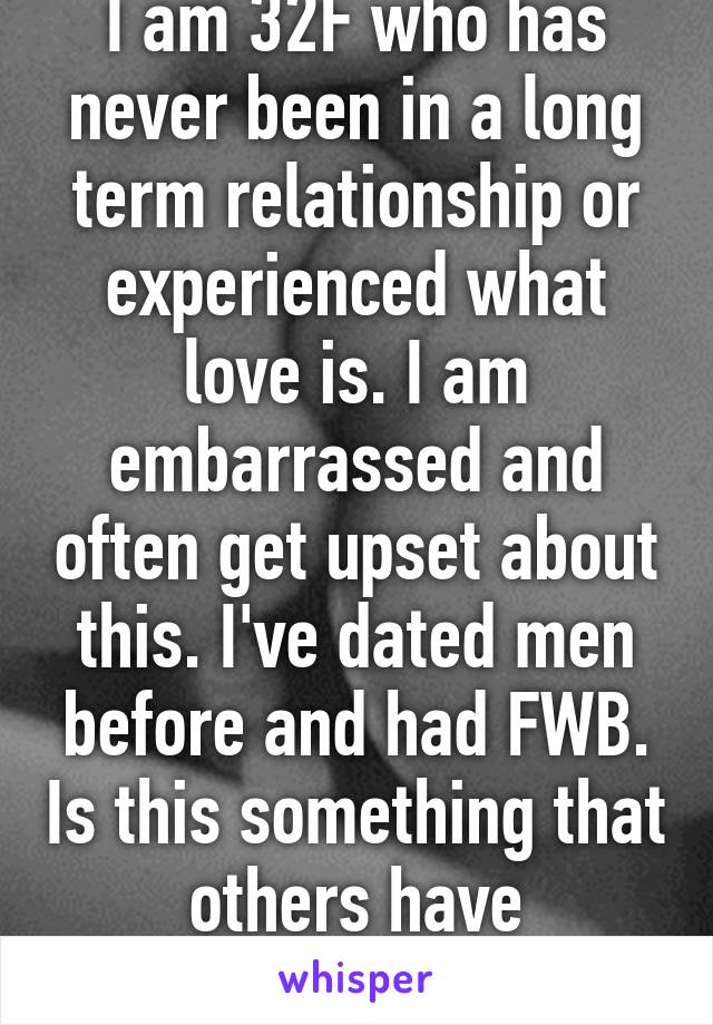 I am 32F who has never been in a long term relationship or experienced what love is. I am embarrassed and often get upset about this. I've dated men before and had FWB. Is this something that others have experienced too?