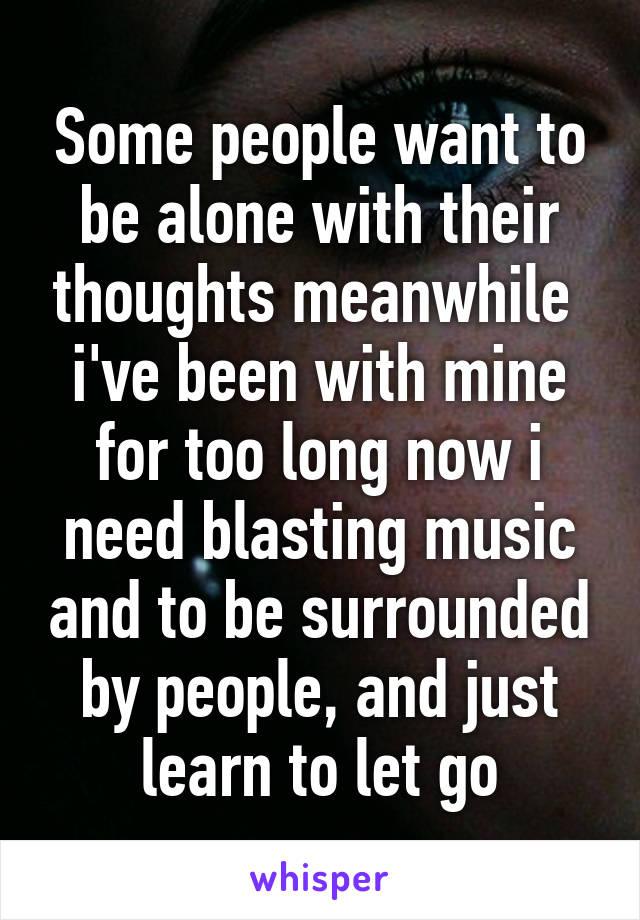 Some people want to be alone with their thoughts meanwhile  i've been with mine for too long now i need blasting music and to be surrounded by people, and just learn to let go